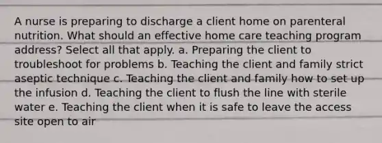 A nurse is preparing to discharge a client home on parenteral nutrition. What should an effective home care teaching program address? Select all that apply. a. Preparing the client to troubleshoot for problems b. Teaching the client and family strict aseptic technique c. Teaching the client and family how to set up the infusion d. Teaching the client to flush the line with sterile water e. Teaching the client when it is safe to leave the access site open to air