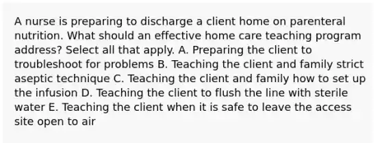 A nurse is preparing to discharge a client home on parenteral nutrition. What should an effective home care teaching program address? Select all that apply. A. Preparing the client to troubleshoot for problems B. Teaching the client and family strict aseptic technique C. Teaching the client and family how to set up the infusion D. Teaching the client to flush the line with sterile water E. Teaching the client when it is safe to leave the access site open to air