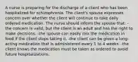 A nurse is preparing for the discharge of a client who has been hospitalized for schizophrenia. The client's spouse expresses concern over whether the client will continue to take daily ordered medication. The nurse should inform the spouse that: -the concern is valid, but the client is an adult and has the right to make decisions. -the spouse can easily mix the medication in food if the client stops taking it. -the client can be given a long-acting medication that is administered every 1 to 4 weeks. -the client knows the medication must be taken as ordered to avoid future hospitalizations.