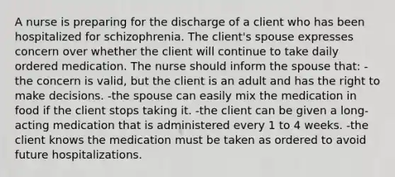 A nurse is preparing for the discharge of a client who has been hospitalized for schizophrenia. The client's spouse expresses concern over whether the client will continue to take daily ordered medication. The nurse should inform the spouse that: -the concern is valid, but the client is an adult and has the right to make decisions. -the spouse can easily mix the medication in food if the client stops taking it. -the client can be given a long-acting medication that is administered every 1 to 4 weeks. -the client knows the medication must be taken as ordered to avoid future hospitalizations.