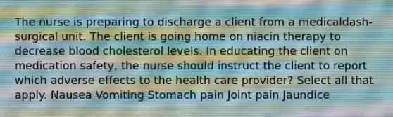 The nurse is preparing to discharge a client from a medicaldash-surgical unit. The client is going home on niacin therapy to decrease blood cholesterol levels. In educating the client on medication​ safety, the nurse should instruct the client to report which adverse effects to the health care​ provider? Select all that apply. Nausea Vomiting Stomach pain Joint pain Jaundice