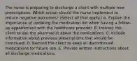 The nurse is preparing to discharge a client with multiple new prescriptions. Which action should the nurse implement to reduce negative​ outcomes? (Select all that​ apply.) A. Explain the importance of updating the medication list when having a​ follow-up appointment with the healthcare provider. B. Instruct the client to ask the pharmacist about the medications. C. Include information about previous prescriptions that should be continued. D. Remind the client to keep all discontinued medications for future use. E. Provide written instructions about all discharge medications.