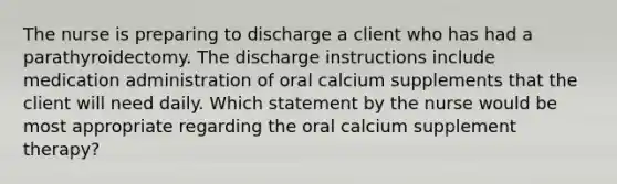 The nurse is preparing to discharge a client who has had a parathyroidectomy. The discharge instructions include medication administration of oral calcium supplements that the client will need daily. Which statement by the nurse would be most appropriate regarding the oral calcium supplement therapy?