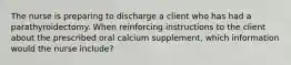 The nurse is preparing to discharge a client who has had a parathyroidectomy. When reinforcing instructions to the client about the prescribed oral calcium supplement, which information would the nurse include?