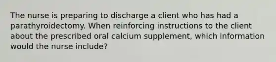 The nurse is preparing to discharge a client who has had a parathyroidectomy. When reinforcing instructions to the client about the prescribed oral calcium supplement, which information would the nurse include?