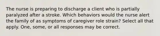 The nurse is preparing to discharge a client who is partially paralyzed after a stroke. Which behaviors would the nurse alert the family of as symptoms of caregiver role strain? Select all that apply. One, some, or all responses may be correct.