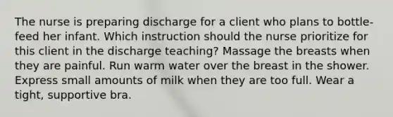 The nurse is preparing discharge for a client who plans to bottle-feed her infant. Which instruction should the nurse prioritize for this client in the discharge teaching? Massage the breasts when they are painful. Run warm water over the breast in the shower. Express small amounts of milk when they are too full. Wear a tight, supportive bra.