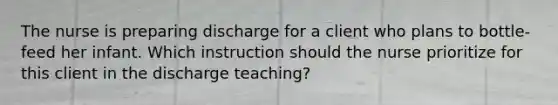 The nurse is preparing discharge for a client who plans to bottle-feed her infant. Which instruction should the nurse prioritize for this client in the discharge teaching?