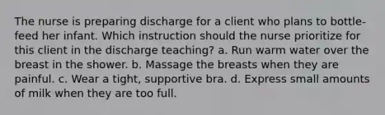 The nurse is preparing discharge for a client who plans to bottle-feed her infant. Which instruction should the nurse prioritize for this client in the discharge teaching? a. Run warm water over the breast in the shower. b. Massage the breasts when they are painful. c. Wear a tight, supportive bra. d. Express small amounts of milk when they are too full.