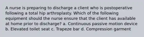 A nurse is preparing to discharge a client who is postoperative following a total hip arthroplasty. Which of the following equipment should the nurse ensure that the client has available at home prior to discharge? a. Continuous passive motion device b. Elevated toilet seat c. Trapeze bar d. Compression garment