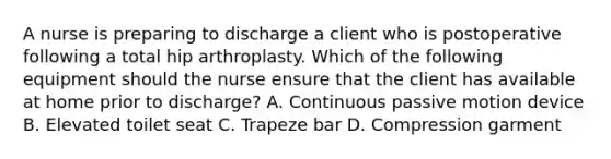 A nurse is preparing to discharge a client who is postoperative following a total hip arthroplasty. Which of the following equipment should the nurse ensure that the client has available at home prior to discharge? A. Continuous passive motion device B. Elevated toilet seat C. Trapeze bar D. Compression garment