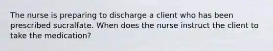 The nurse is preparing to discharge a client who has been prescribed sucralfate. When does the nurse instruct the client to take the medication?