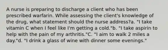 A nurse is preparing to discharge a client who has been prescribed warfarin. While assessing the client's knowledge of the drug, what statement should the nurse address?a. "I take vitamin C when I feel like I'm getting a cold."b. "I take aspirin to help with the pain of my arthritis."C. "I aim to walk 2 miles a day."d. "I drink a glass of wine with dinner some evenings."