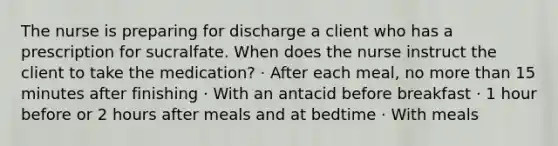 The nurse is preparing for discharge a client who has a prescription for sucralfate. When does the nurse instruct the client to take the medication? · After each meal, no <a href='https://www.questionai.com/knowledge/keWHlEPx42-more-than' class='anchor-knowledge'>more than</a> 15 minutes after finishing · With an antacid before breakfast · 1 hour before or 2 hours after meals and at bedtime · With meals