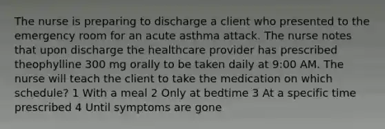 The nurse is preparing to discharge a client who presented to the emergency room for an acute asthma attack. The nurse notes that upon discharge the healthcare provider has prescribed theophylline 300 mg orally to be taken daily at 9:00 AM. The nurse will teach the client to take the medication on which schedule? 1 With a meal 2 Only at bedtime 3 At a specific time prescribed 4 Until symptoms are gone