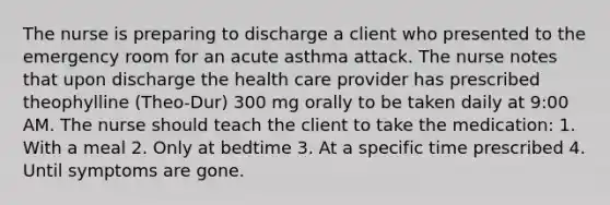 The nurse is preparing to discharge a client who presented to the emergency room for an acute asthma attack. The nurse notes that upon discharge the health care provider has prescribed theophylline (Theo-Dur) 300 mg orally to be taken daily at 9:00 AM. The nurse should teach the client to take the medication: 1. With a meal 2. Only at bedtime 3. At a specific time prescribed 4. Until symptoms are gone.