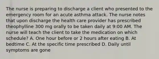 The nurse is preparing to discharge a client who presented to the emergency room for an acute asthma attack. The nurse notes that upon discharge the health care provider has prescribed theophylline 300 mg orally to be taken daily at 9:00 AM. The nurse will teach the client to take the medication on which schedule? A. One hour before or 2 hours after eating B. At bedtime C. At the specific time prescribed D. Daily until symptoms are gone