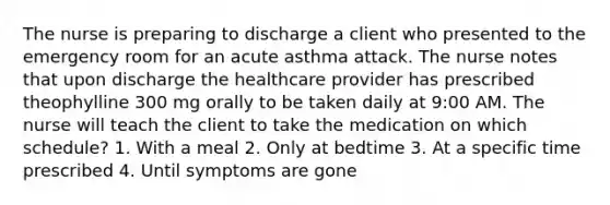 The nurse is preparing to discharge a client who presented to the emergency room for an acute asthma attack. The nurse notes that upon discharge the healthcare provider has prescribed theophylline 300 mg orally to be taken daily at 9:00 AM. The nurse will teach the client to take the medication on which schedule? 1. With a meal 2. Only at bedtime 3. At a specific time prescribed 4. Until symptoms are gone