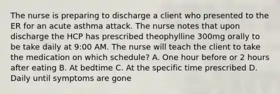 The nurse is preparing to discharge a client who presented to the ER for an acute asthma attack. The nurse notes that upon discharge the HCP has prescribed theophylline 300mg orally to be take daily at 9:00 AM. The nurse will teach the client to take the medication on which schedule? A. One hour before or 2 hours after eating B. At bedtime C. At the specific time prescribed D. Daily until symptoms are gone