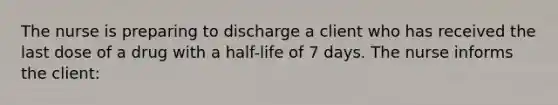 The nurse is preparing to discharge a client who has received the last dose of a drug with a half-life of 7 days. The nurse informs the client: