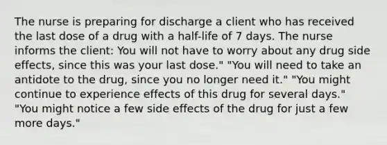 The nurse is preparing for discharge a client who has received the last dose of a drug with a half-life of 7 days. The nurse informs the client: You will not have to worry about any drug side effects, since this was your last dose." "You will need to take an antidote to the drug, since you no longer need it." "You might continue to experience effects of this drug for several days." "You might notice a few side effects of the drug for just a few more days."