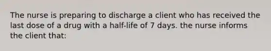 The nurse is preparing to discharge a client who has received the last dose of a drug with a half-life of 7 days. the nurse informs the client that: