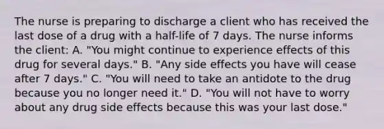 The nurse is preparing to discharge a client who has received the last dose of a drug with a​ half-life of 7 days. The nurse informs the​ client: A. "You might continue to experience effects of this drug for several​ days." B. "Any side effects you have will cease after 7​ days." C. "You will need to take an antidote to the drug because you no longer need​ it." D. "You will not have to worry about any drug side effects because this was your last​ dose."