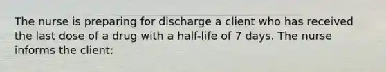 The nurse is preparing for discharge a client who has received the last dose of a drug with a half-life of 7 days. The nurse informs the client: