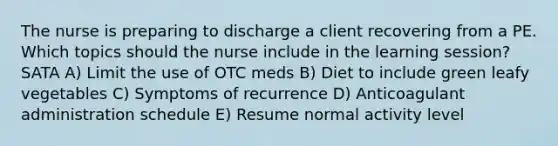 The nurse is preparing to discharge a client recovering from a PE. Which topics should the nurse include in the learning session? SATA A) Limit the use of OTC meds B) Diet to include green leafy vegetables C) Symptoms of recurrence D) Anticoagulant administration schedule E) Resume normal activity level