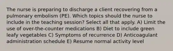 The nurse is preparing to discharge a client recovering from a pulmonary embolism (PE). Which topics should the nurse to include in the teaching session? Select all that apply. A) Limit the use of over-the-counter medications B) Diet to include green leafy vegetables C) Symptoms of recurrence D) Anticoagulant administration schedule E) Resume normal activity level