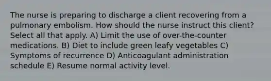 The nurse is preparing to discharge a client recovering from a pulmonary embolism. How should the nurse instruct this client? Select all that apply. A) Limit the use of over-the-counter medications. B) Diet to include green leafy vegetables C) Symptoms of recurrence D) Anticoagulant administration schedule E) Resume normal activity level.