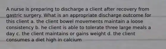 A nurse is preparing to discharge a client after recovery from gastric surgery. What is an appropriate discharge outcome for this client a. the client bowel movements maintain a loose consistency b. he client is able to tolerate three large meals a day c. the client maintains or gains weight d. the client consumes a diet high in calcium