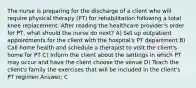 The nurse is preparing for the discharge of a client who will require physical therapy (PT) for rehabilitation following a total knee replacement. After reading the healthcare provider's order for PT, what should the nurse do next? A) Set up outpatient appointments for the client with the hospital's PT department B) Call home health and schedule a therapist to visit the client's home for PT C) Inform the client about the settings in which PT may occur and have the client choose the venue D) Teach the client's family the exercises that will be included in the client's PT regimen Answer: C