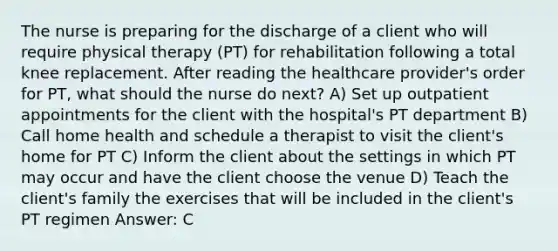 The nurse is preparing for the discharge of a client who will require physical therapy (PT) for rehabilitation following a total knee replacement. After reading the healthcare provider's order for PT, what should the nurse do next? A) Set up outpatient appointments for the client with the hospital's PT department B) Call home health and schedule a therapist to visit the client's home for PT C) Inform the client about the settings in which PT may occur and have the client choose the venue D) Teach the client's family the exercises that will be included in the client's PT regimen Answer: C