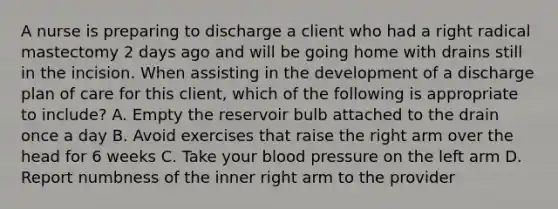 A nurse is preparing to discharge a client who had a right radical mastectomy 2 days ago and will be going home with drains still in the incision. When assisting in the development of a discharge plan of care for this client, which of the following is appropriate to include? A. Empty the reservoir bulb attached to the drain once a day B. Avoid exercises that raise the right arm over the head for 6 weeks C. Take your <a href='https://www.questionai.com/knowledge/kD0HacyPBr-blood-pressure' class='anchor-knowledge'>blood pressure</a> on the left arm D. Report numbness of the inner right arm to the provider