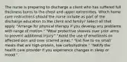 The nurse is preparing to discharge a client who has suffered full thickness burns to the chest and upper extremities. Which home care instructions should the nurse include as part of the discharge education to the client and family? Select all that apply. "Arrange for physical therapy if you develop any problems with range of motion." "Wear protective sleeves over your arms to prevent additional injury." "Avoid the use of emollients on affected skin and over scarred areas." "Eat five to six small meals that are high-protein, low carbohydrate." "Notify the health care provider if you experience changes in sleep or mood."