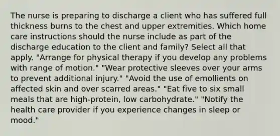 The nurse is preparing to discharge a client who has suffered full thickness burns to the chest and upper extremities. Which home care instructions should the nurse include as part of the discharge education to the client and family? Select all that apply. "Arrange for physical therapy if you develop any problems with range of motion." "Wear protective sleeves over your arms to prevent additional injury." "Avoid the use of emollients on affected skin and over scarred areas." "Eat five to six small meals that are high-protein, low carbohydrate." "Notify the health care provider if you experience changes in sleep or mood."