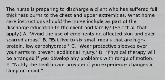 The nurse is preparing to discharge a client who has suffered full thickness burns to the chest and upper extremities. What home care instructions should the nurse include as part of the discharge education to the client and family? (Select all that apply.) A. "Avoid the use of emollients on affected skin and over scarred areas." B. "Eat five to six small meals that are high-protein, low carbohydrate." C. "Wear protective sleeves over your arms to prevent additional injury." D. "Physical therapy will be arranged if you develop any problems with range of motion." E. "Notify the health care provider if you experience changes in sleep or mood."