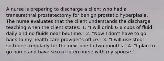 A nurse is preparing to discharge a client who had a transurethral prostatectomy for benign prostatic hyperplasia. The nurse evaluates that the client understands the discharge teaching when the client states: 1. "I will drink 6-8 cups of fluid daily and no fluids near bedtime." 2. "Now I don't have to go back to my health care provider's office." 3. "I will use stool softeners regularly for the next one to two months." 4. "I plan to go home and have sexual intercourse with my spouse."