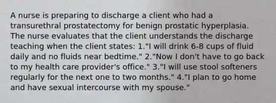 A nurse is preparing to discharge a client who had a transurethral prostatectomy for benign prostatic hyperplasia. The nurse evaluates that the client understands the discharge teaching when the client states: 1."I will drink 6-8 cups of fluid daily and no fluids near bedtime." 2."Now I don't have to go back to my health care provider's office." 3."I will use stool softeners regularly for the next one to two months." 4."I plan to go home and have sexual intercourse with my spouse."