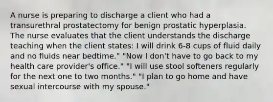 A nurse is preparing to discharge a client who had a transurethral prostatectomy for benign prostatic hyperplasia. The nurse evaluates that the client understands the discharge teaching when the client states: I will drink 6-8 cups of fluid daily and no fluids near bedtime." "Now I don't have to go back to my health care provider's office." "I will use stool softeners regularly for the next one to two months." "I plan to go home and have sexual intercourse with my spouse."