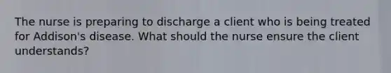 The nurse is preparing to discharge a client who is being treated for Addison's disease. What should the nurse ensure the client understands?