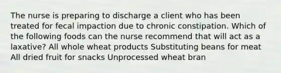 The nurse is preparing to discharge a client who has been treated for fecal impaction due to chronic constipation. Which of the following foods can the nurse recommend that will act as a laxative? All whole wheat products Substituting beans for meat All dried fruit for snacks Unprocessed wheat bran