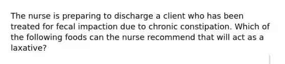 The nurse is preparing to discharge a client who has been treated for fecal impaction due to chronic constipation. Which of the following foods can the nurse recommend that will act as a laxative?