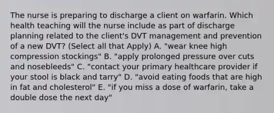 The nurse is preparing to discharge a client on warfarin. Which health teaching will the nurse include as part of discharge planning related to the client's DVT management and prevention of a new DVT? (Select all that Apply) A. "wear knee high compression stockings" B. "apply prolonged pressure over cuts and nosebleeds" C. "contact your primary healthcare provider if your stool is black and tarry" D. "avoid eating foods that are high in fat and cholesterol" E. "if you miss a dose of warfarin, take a double dose the next day"