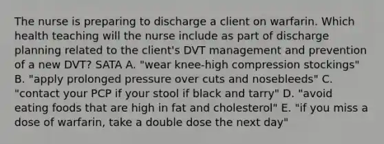 The nurse is preparing to discharge a client on warfarin. Which health teaching will the nurse include as part of discharge planning related to the client's DVT management and prevention of a new DVT? SATA A. "wear knee-high compression stockings" B. "apply prolonged pressure over cuts and nosebleeds" C. "contact your PCP if your stool if black and tarry" D. "avoid eating foods that are high in fat and cholesterol" E. "if you miss a dose of warfarin, take a double dose the next day"