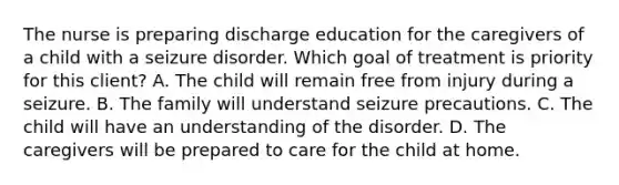 The nurse is preparing discharge education for the caregivers of a child with a seizure disorder. Which goal of treatment is priority for this client? A. The child will remain free from injury during a seizure. B. The family will understand seizure precautions. C. The child will have an understanding of the disorder. D. The caregivers will be prepared to care for the child at home.