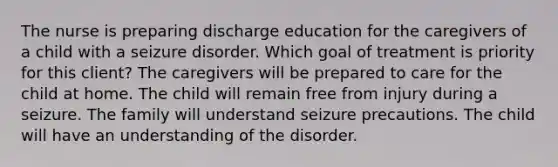 The nurse is preparing discharge education for the caregivers of a child with a seizure disorder. Which goal of treatment is priority for this client? The caregivers will be prepared to care for the child at home. The child will remain free from injury during a seizure. The family will understand seizure precautions. The child will have an understanding of the disorder.