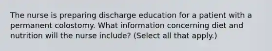 The nurse is preparing discharge education for a patient with a permanent colostomy. What information concerning diet and nutrition will the nurse include? (Select all that apply.)