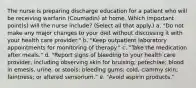 The nurse is preparing discharge education for a patient who will be receiving warfarin (Coumadin) at home. Which important point(s) will the nurse include? (Select all that apply.) a. "Do not make any major changes to your diet without discussing it with your health care provider." b. "Keep outpatient laboratory appointments for monitoring of therapy." c. "Take the medication after meals." d. "Report signs of bleeding to your health care provider, including observing skin for bruising; petechiae; blood in emesis, urine, or stools; bleeding gums; cold, clammy skin; faintness; or altered sensorium." e. "Avoid aspirin products."